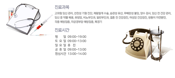 진료과목
고위험 임신 관리, 선천성 기형 진단, 제왕절개 수술, 습관성 유산, 무배란성 불임, 양수 검사, 임신 전 건강 관리,
임신 중 약물 복용, 유방암, 비뇨부인과, 일반부인과, 결혼 전 건강검진, 여성암 건강검진, 쌍둥이 자연분만, 각종 예방접종, 자궁경부암 예방접종, 폐경기
진료시간
예약&접수시간 : 오전 8시50분 ~ 오후 7시 20분
진료시간 : 평일 - 오전 09시 ~ 오후 8시
토요일 - 오전 09시 ~ 오후 5시
공휴일 - 오전 09시 ~ 오후 1시
일요일 - 휴진