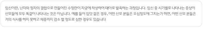 임신이란, 난자와 정자의 결합으로 만들어진 수정란이 자궁에 착상하여 태아로 발육하는 과정입니다. 임신 중 시기별로 나타나는 증상이 산모들에 모두 똑같이 나타나는 것은 아닙니다. 예를 들어 입덧 같은 경우, 어떤 산모 분들은 오심정도에 그치는가 하면, 어떤 산모 분들은 거의 식사를 하지 못하고 체중까지 감소 할 정도로 심한 경우도 있습니다