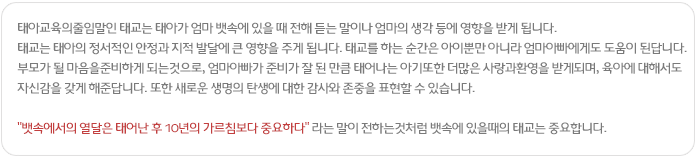 태아교육의줄임말인 태교는 태아가 엄마 뱃속에 있을 때 전해 듣는 말이나 엄마의 생각 등에 영향을 받게 됩니다. 태교는 태아의 정서적인 안정과 지적 발달에 큰 영향을 주게 됩니다.
태교를 하는 순간은 아이뿐만 아니라 엄마아빠에게도 도움이 된답니다.부모가 될 마음을준비하게 되는것으로, 엄마아빠가 준비가 잘 된 만큼 태어나는 아기또한 더많은 사랑과환영을 받게되며, 육아에 대해서도 자신감을 갖게 해준답니다. 또한 새로운 생명의 탄생에 대한 감사와 존중을 표현할 수 있습니다.
