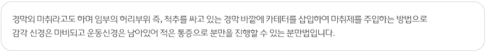 경막외 마취라고도 하며 임부의 허리부위 즉, 척추를 싸고 있는 경막 바깥에 카테터를 삽입하여 마취제를 주입하는 방법으로 감각 신경은 마비되고 운동신경은 남아있어 적은 통증으로 분만을 진행할 수 있는 분만법입니다.