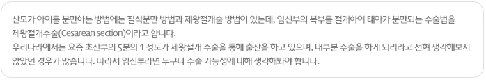 산모가 아이를 분만하는 방법에는 질식분만 방법과 제왕절개술 방법이 있는데, 임신부의 복부를 절개하여 태아가 분만되는 수술법을 제왕절개수술(Cesarean section)이라고 합니다.
우리나라에서는 요즘 초산부의 5분의 1 정도가 제왕절개 수술을 통해 출산을 하고 있으며, 대부분 수술을 하게 되리라고 전혀 생각해보지 않았던 경우가 많습니다. 따라서 임신부라면 누구나 수술 가능성에 대해 생각해봐야 합니다.
