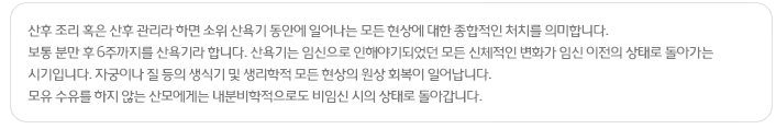 산후 조리 혹은 산후 관리라 하면 소위 산욕기 동안에 일어나는 모든 현상에 대한 종합적인 처치를 의미합니다. 보통 분만 후 6주까지를 산욕기라 합니다. 산욕기는 임신으로 인해야기되었던 모든 신체적인 변화가 임신 이전의 상태로 돌아가는 시기입니다. 자궁이나 질 등의 생식기 및 생리학적 모든 현상의 원상 회복이 일어납니다. 모유 수유를 하지 않는 산모에게는 내분비학적으로도 비임신 시의 상태로 돌아갑니다.