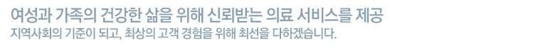 여성과 가족의 건강한 삶을 위해 신뢰받는 의료 서비스를 제공 지역사회의 기준이 되고, 최상의 고객 경험을 위해 최선을 다하겠습니다.