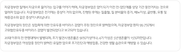 자궁경부란 질에서 자궁으로 들어가는 입구를 이야기 하며, 자궁경부암은 암이 되기 이전 전-암단계를 상당 기간 동안거치는 것으로 알려져 있습니다.
자궁경부암은 전기에는 증상이 거의 없으며, 진행된 후에는 질출혈, 질 분비물의 증가, 배뇨이상, 골반통, 요통 및
체중감소와 같은 증상이 나타납니다.
자궁경부암의 원인은 성접촉에 의한 인유두종 바이러스 감염이 주된 원인으로 밝혀졌으며, 자궁경부암 환자 99.7%에서
고위험인유두종 바이러스 감염이 발견되었다고 보고되어 있습니다.
20대 이후의 전 연령대에서 발병되며, 조기 발견시생존률은 90%이상이나, 4기 이상은 5년생존률이 15%미만입니다.
자궁경부암은 여성암중 원인이 밝혀진 유일한 암으로 조기진단과 예방접종, 건강한 생활 습관으로 예방할 수 있습니다.
