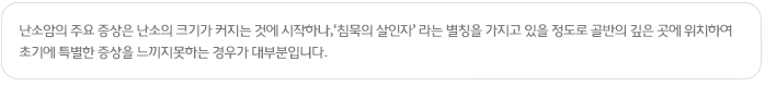난소암의 주요 증상은 난소의 크기가 커지는 것에 시작하나,‘침묵의 살인자’ 라는 별칭을 가지고 있을 정도로 골반의 깊은 곳에 위치하여 초기에 특별한 증상을 느끼지못하는 경우가 대부분입니다.