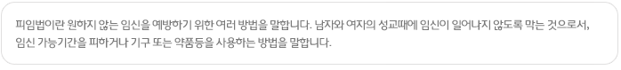 피임법이란 원하지 않는 임신을 예방하기 위한 여러 방법을 말합니다. 남자와 여자의 성교때에 임신이 일어나지 않도록 막는 것으로서, 임신 가능기간을 피하거나 기구 또는 약품등을 사용하는 방법을 말합니다.