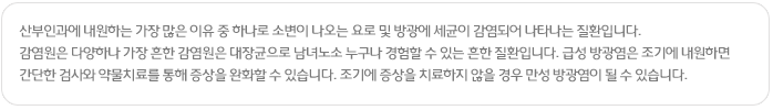 산부인과에 내원하는 가장 많은 이유 중 하나로 소변이 나오는 요로 및 방광에 세균이 감염되어 나타나는 질환입니다.
감염원은 다양하나 가장 흔한 감염원은 대장균으로 남녀노소 누구나 경험할 수 있는 흔한 질환입니다. 급성 방광염은 조기에 내원하면 간단한 검사와 약물치료를 통해 증상을 완화할 수 있습니다. 조기에 증상을 치료하지 않을 경우 만성 방광염이 될 수 있습니다.