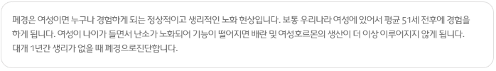 갱년기
폐경은 여성이면 누구나 경험하게 되는 정상적이고 생리적인 노화 현상입니다. 보통 우리나라 여성에 있어서 평균 51세 전후에 경험을 하게 됩니다. 여성이 나이가 들면서 난소가 노화되어 기능이 떨어지면 배란 및 여성호르몬의 생산이 더 이상 이루어지지 않게 됩니다. 대개 1년간 생리가 없을 때 폐경으로진단합니다.